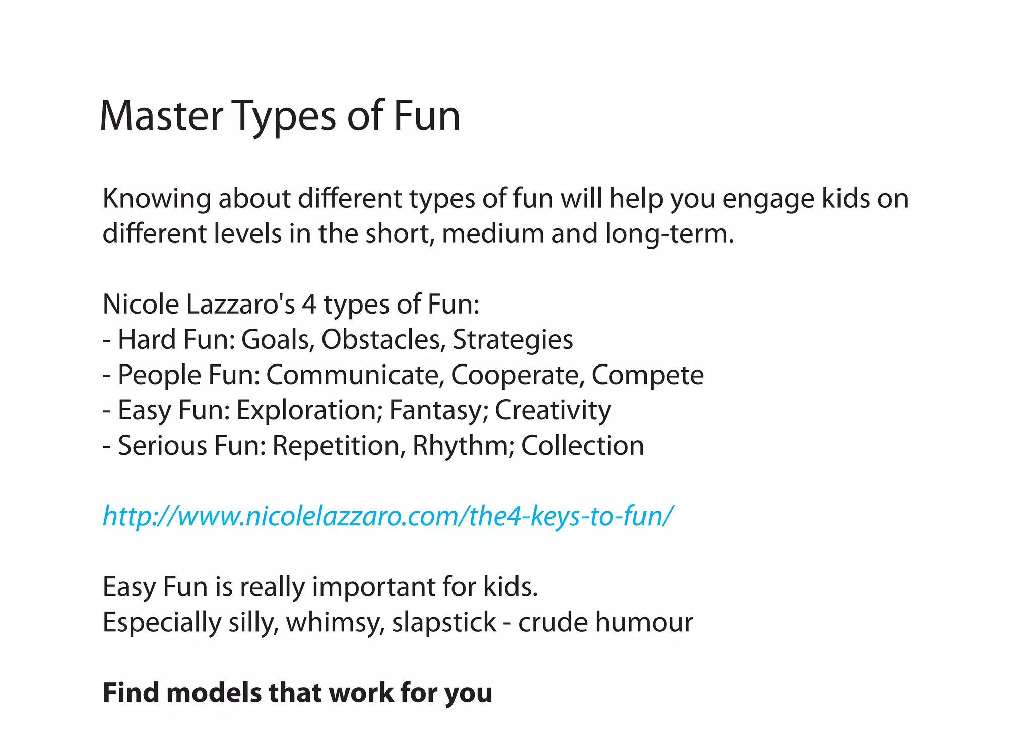 Master Types of Fun
Knowing about different types of fun will help you engage kids on
different levels in the short, medium and long-term.
Nicole Lazzaro's 4 types of Fun:
- Hard Fun: Goals, Obstacles, Strategies
- People Fun: Communicate, Cooperate, Compete
- Easy Fun: Exploration; Fantasy; Creativity
- Serious Fun: Repetition, Rhythm; Collection
http://www.nicolelazzaro.com/the4-keys-to-fun/
Easy Fun is really important for kids.
Especially silly, whimsy, slapstick - crude humour
Find models that work for you

 