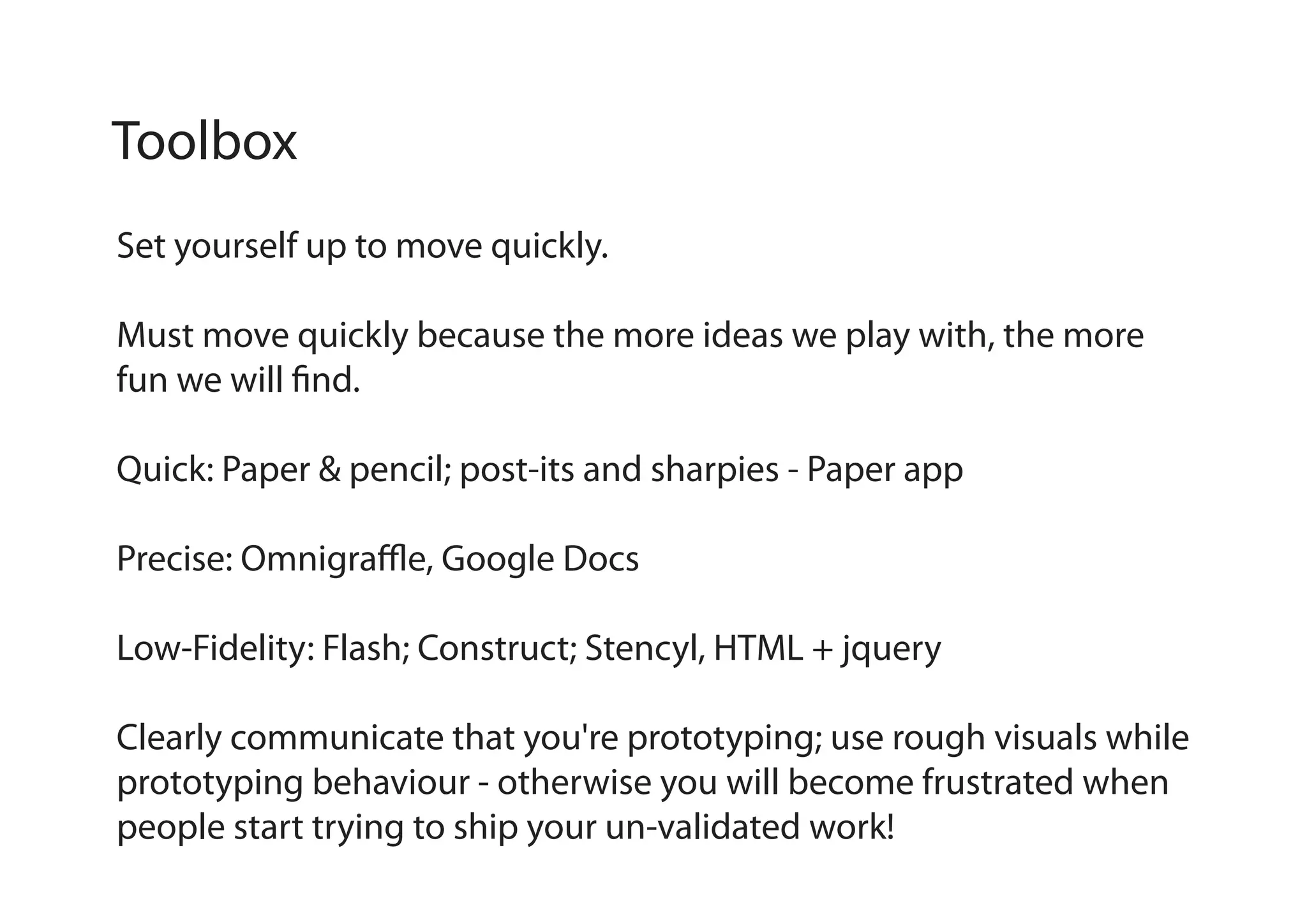 Toolbox
Set yourself up to move quickly.
Must move quickly because the more ideas we play with, the more
fun we will find.
Quick: Paper & pencil; post-its and sharpies - Paper app
Precise: Omnigraffle, Google Docs
Low-Fidelity: Flash; Construct; Stencyl, HTML + jquery
Clearly communicate that you're prototyping; use rough visuals while
prototyping behaviour - otherwise you will become frustrated when
people start trying to ship your un-validated work!

 