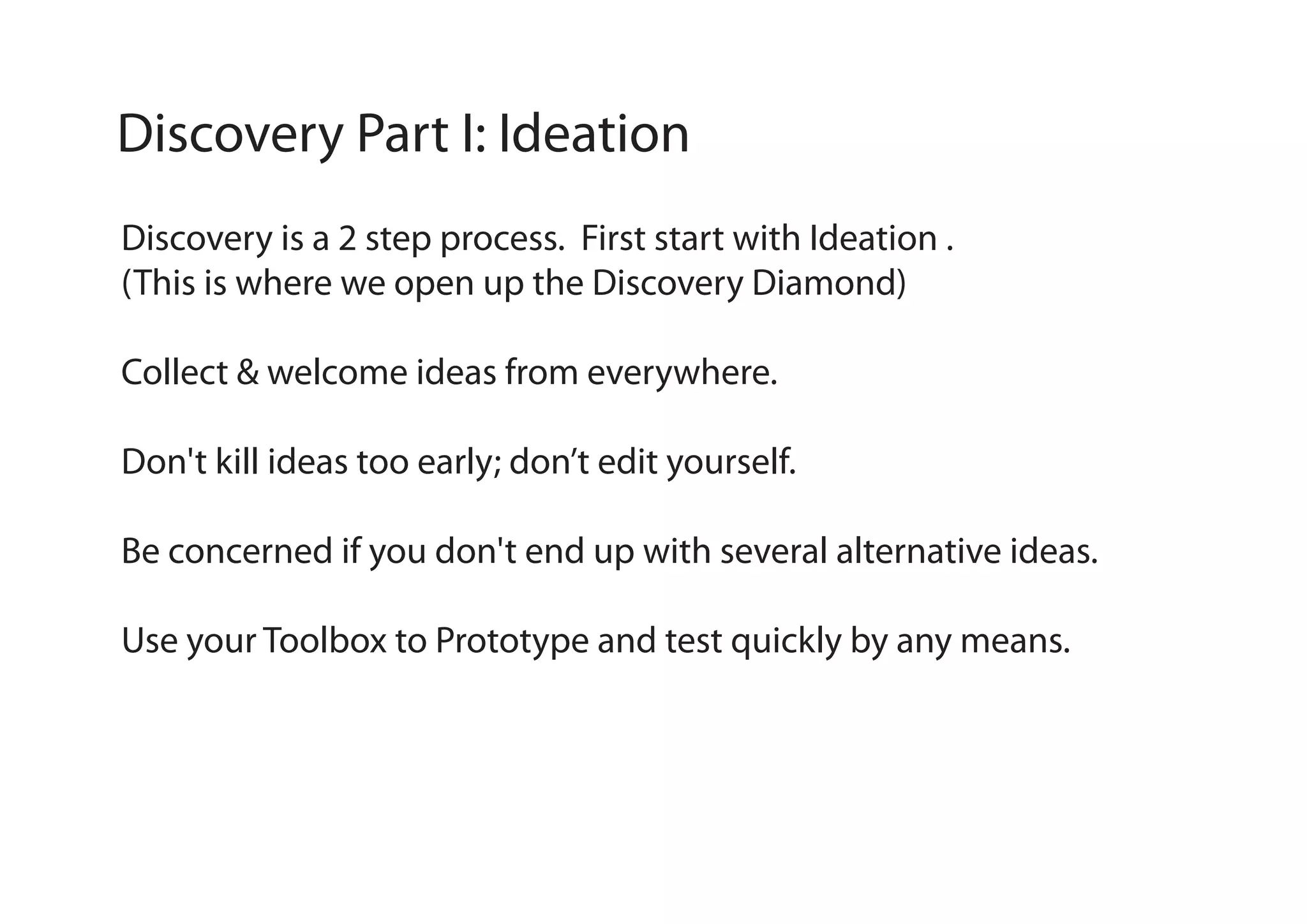 Discovery Part I: Ideation
Discovery is a 2 step process. First start with Ideation .
(This is where we open up the Discovery Diamond)
Collect & welcome ideas from everywhere.
Don't kill ideas too early; don’t edit yourself.
Be concerned if you don't end up with several alternative ideas.
Use your Toolbox to Prototype and test quickly by any means.

 