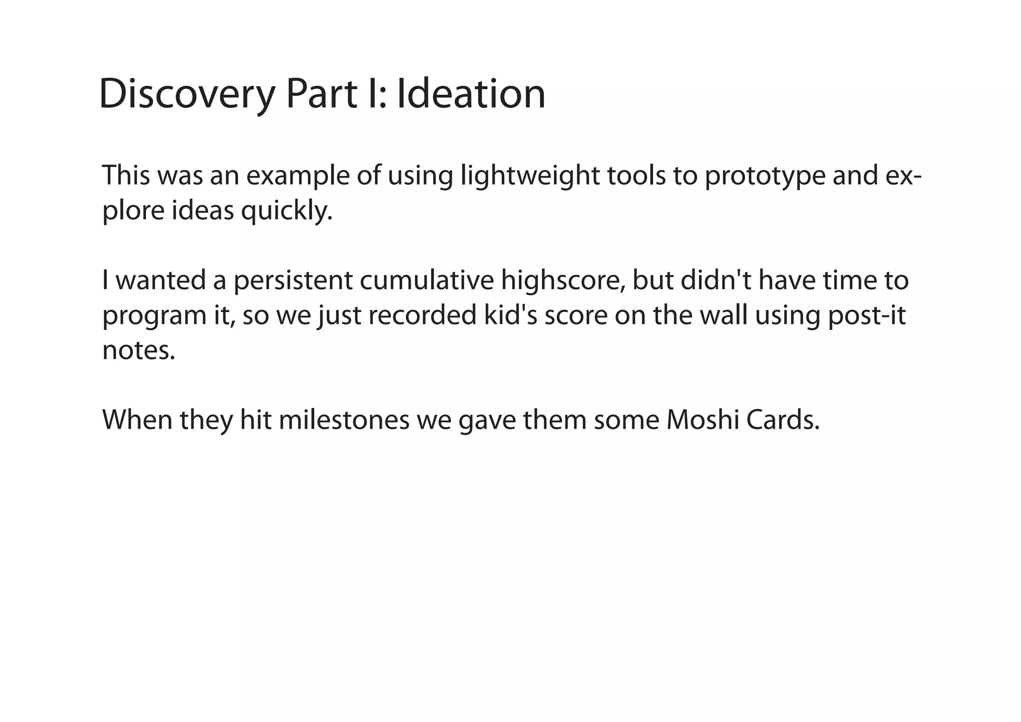 Discovery Part I: Ideation
This was an example of using lightweight tools to prototype and explore ideas quickly.
I wanted a persistent cumulative highscore, but didn't have time to
program it, so we just recorded kid's score on the wall using post-it
notes.
When they hit milestones we gave them some Moshi Cards.

 