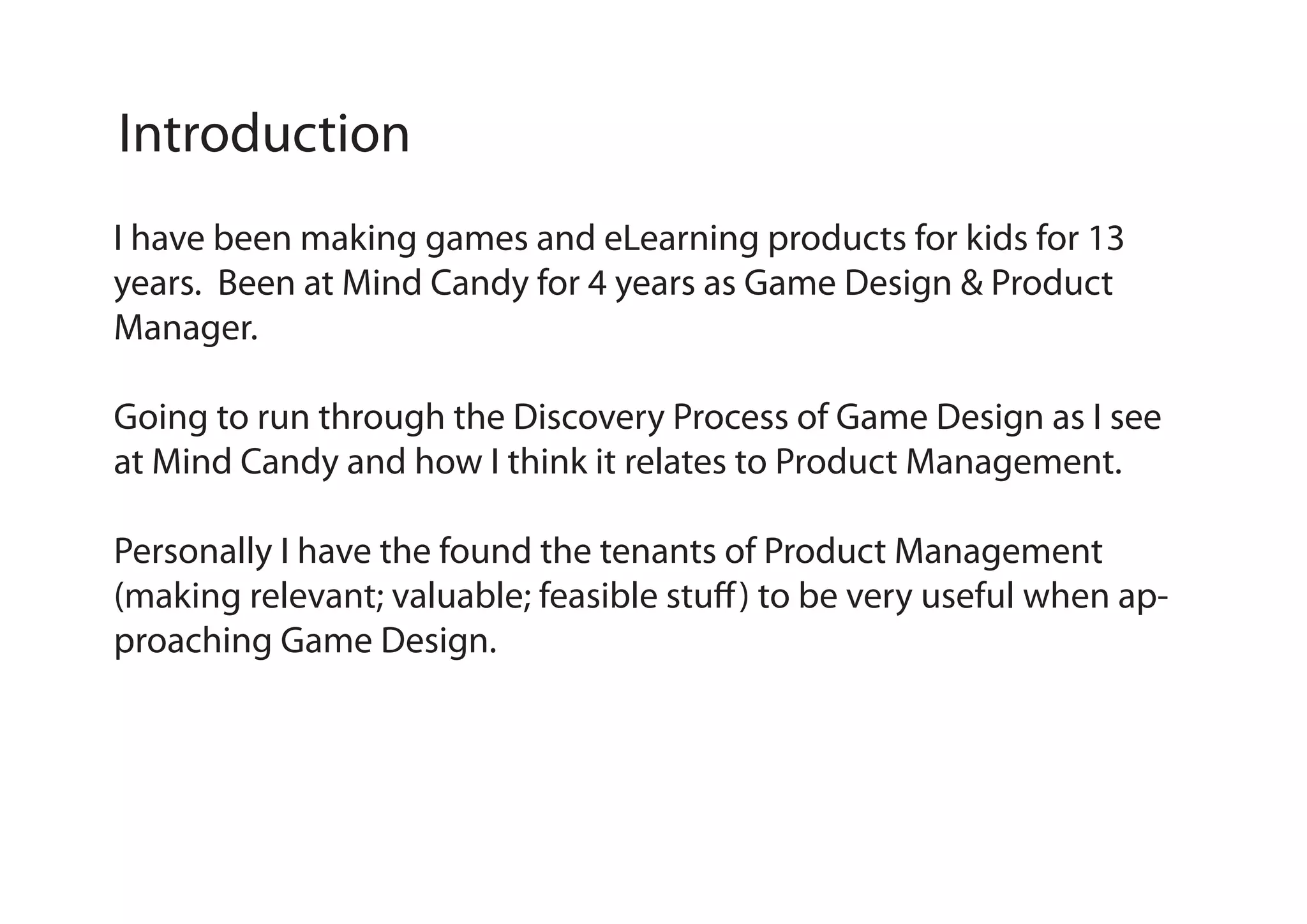 Introduction
I have been making games and eLearning products for kids for 13
years. Been at Mind Candy for 4 years as Game Design & Product
Manager.
Going to run through the Discovery Process of Game Design as I see
at Mind Candy and how I think it relates to Product Management.
Personally I have the found the tenants of Product Management
(making relevant; valuable; feasible stuff ) to be very useful when approaching Game Design.

 
