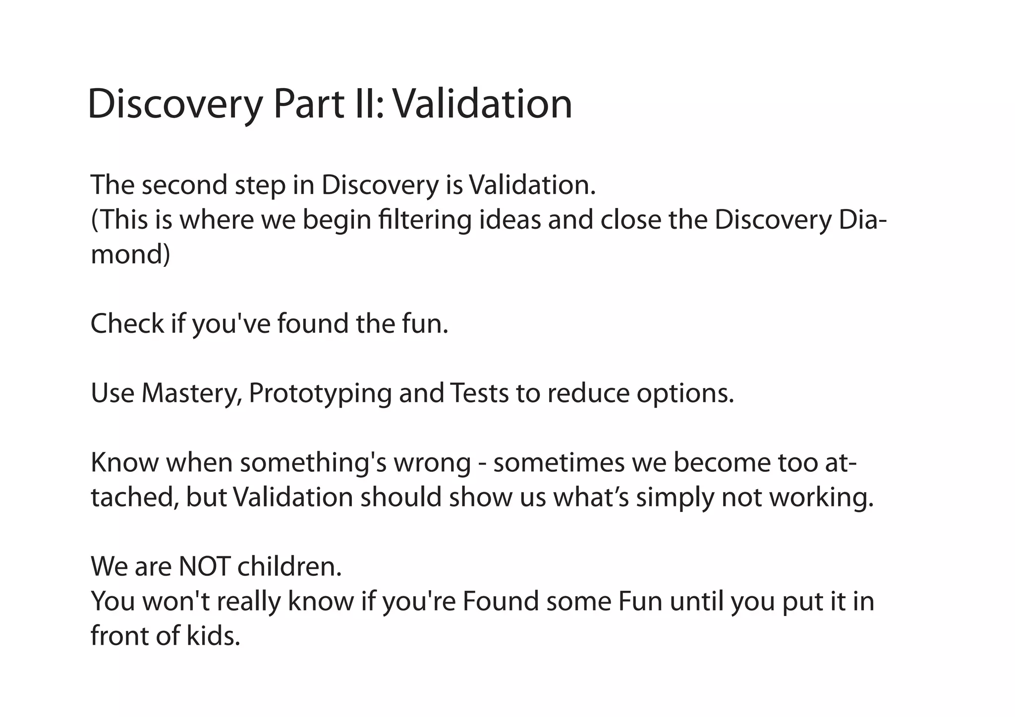 Discovery Part II: Validation
The second step in Discovery is Validation.
(This is where we begin filtering ideas and close the Discovery Diamond)
Check if you've found the fun.
Use Mastery, Prototyping and Tests to reduce options.
Know when something's wrong - sometimes we become too attached, but Validation should show us what’s simply not working.
We are NOT children.
You won't really know if you're Found some Fun until you put it in
front of kids.

 