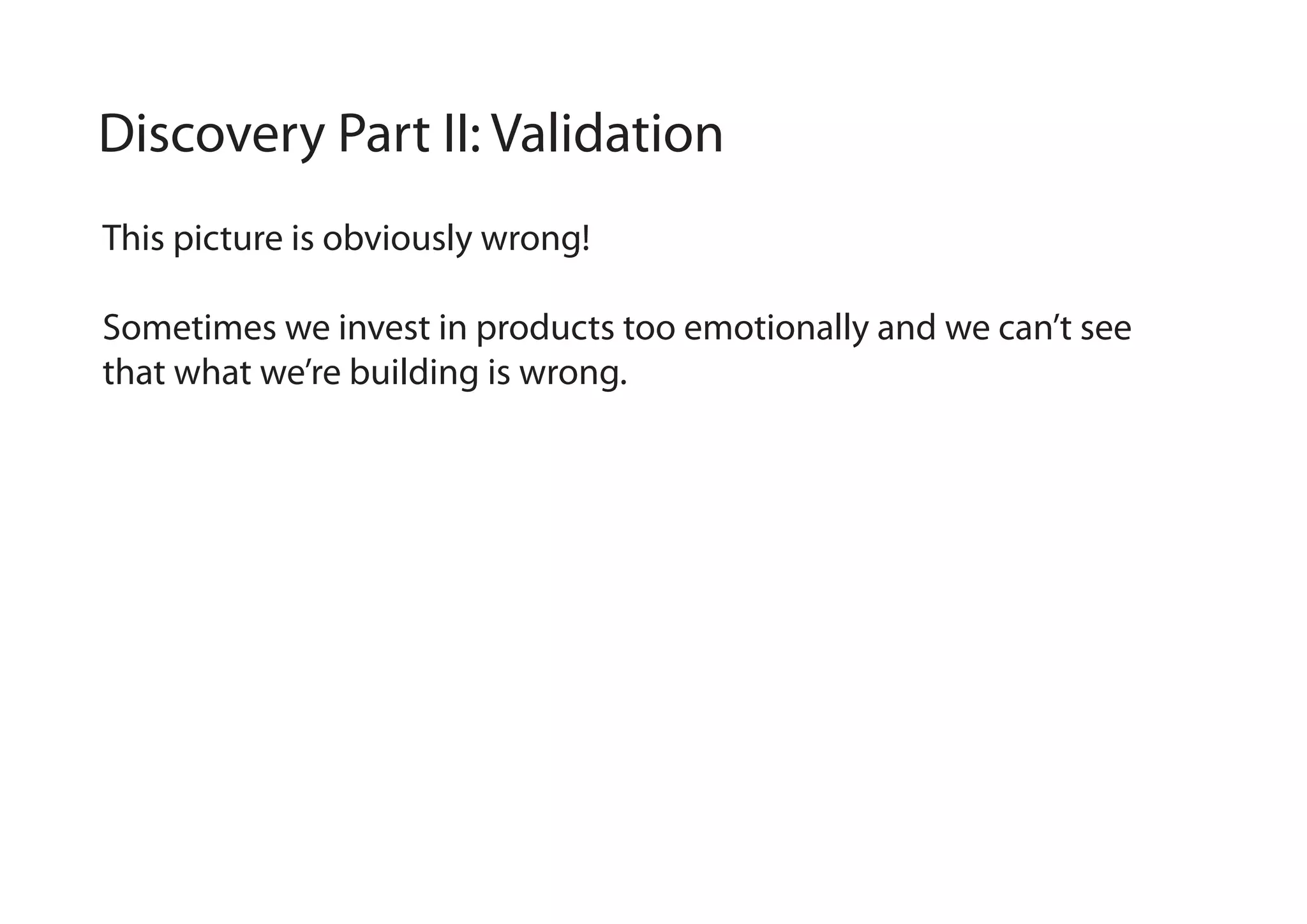 Discovery Part II: Validation
This picture is obviously wrong!
Sometimes we invest in products too emotionally and we can’t see
that what we’re building is wrong.

 