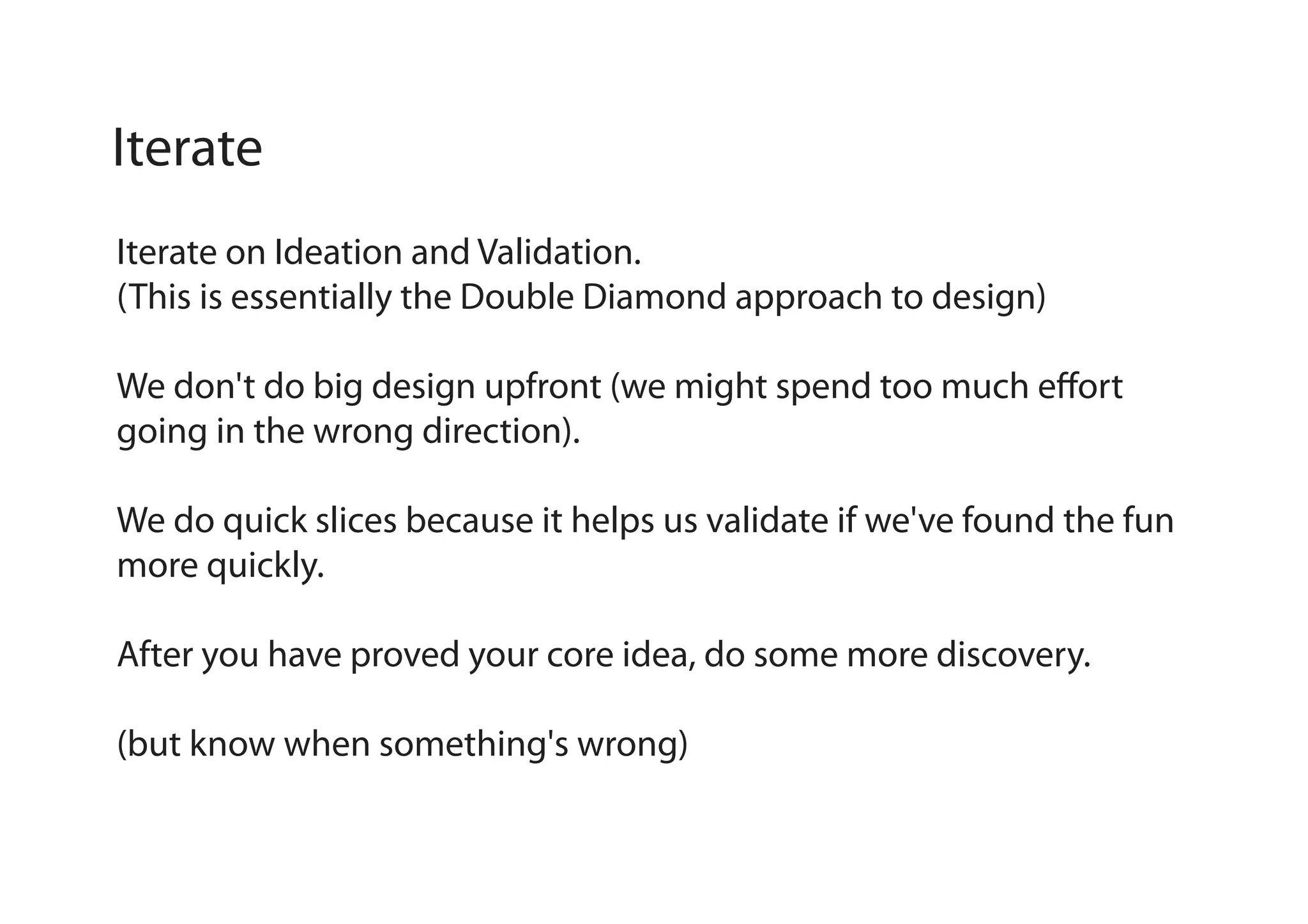 Iterate
Iterate on Ideation and Validation.
(This is essentially the Double Diamond approach to design)
We don't do big design upfront (we might spend too much effort
going in the wrong direction).
We do quick slices because it helps us validate if we've found the fun
more quickly.
After you have proved your core idea, do some more discovery.
(but know when something's wrong)

 