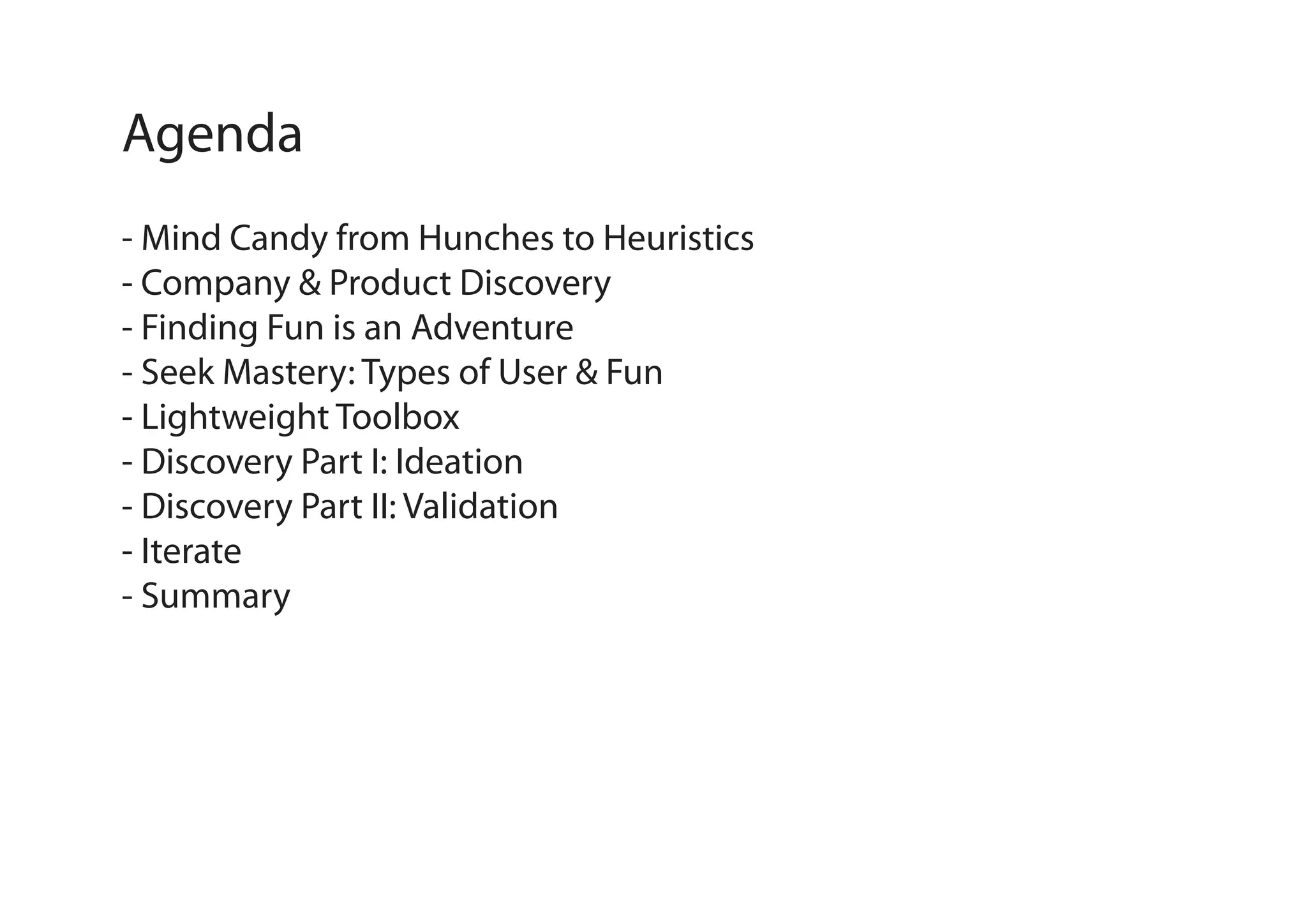 Agenda
- Mind Candy from Hunches to Heuristics
- Company & Product Discovery
- Finding Fun is an Adventure
- Seek Mastery: Types of User & Fun
- Lightweight Toolbox
- Discovery Part I: Ideation
- Discovery Part II: Validation
- Iterate
- Summary

 
