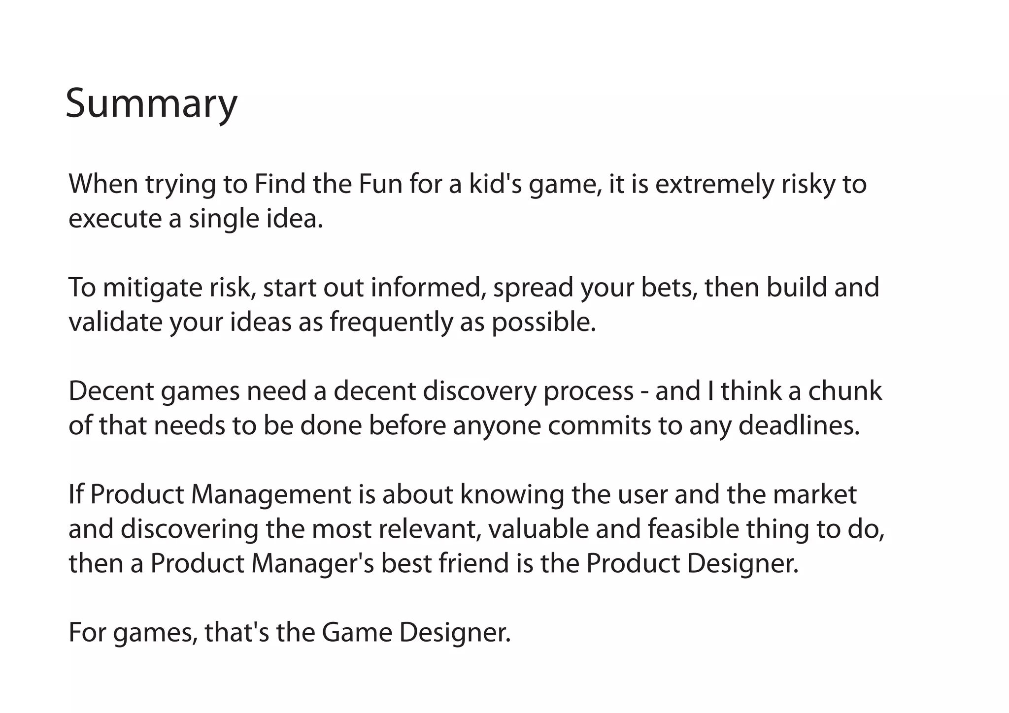 Summary
When trying to Find the Fun for a kid's game, it is extremely risky to
execute a single idea.
To mitigate risk, start out informed, spread your bets, then build and
validate your ideas as frequently as possible.
Decent games need a decent discovery process - and I think a chunk
of that needs to be done before anyone commits to any deadlines.
If Product Management is about knowing the user and the market
and discovering the most relevant, valuable and feasible thing to do,
then a Product Manager's best friend is the Product Designer.
For games, that's the Game Designer.

 