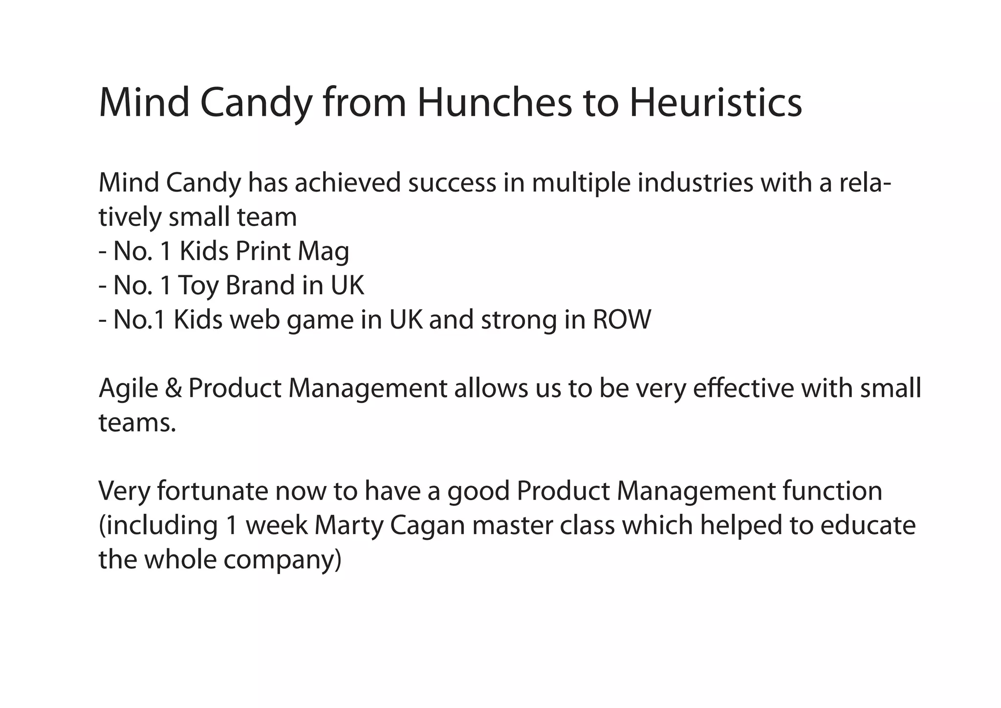 Mind Candy from Hunches to Heuristics
Mind Candy has achieved success in multiple industries with a relatively small team
- No. 1 Kids Print Mag
- No. 1 Toy Brand in UK
- No.1 Kids web game in UK and strong in ROW
Agile & Product Management allows us to be very effective with small
teams.
Very fortunate now to have a good Product Management function
(including 1 week Marty Cagan master class which helped to educate
the whole company)

 