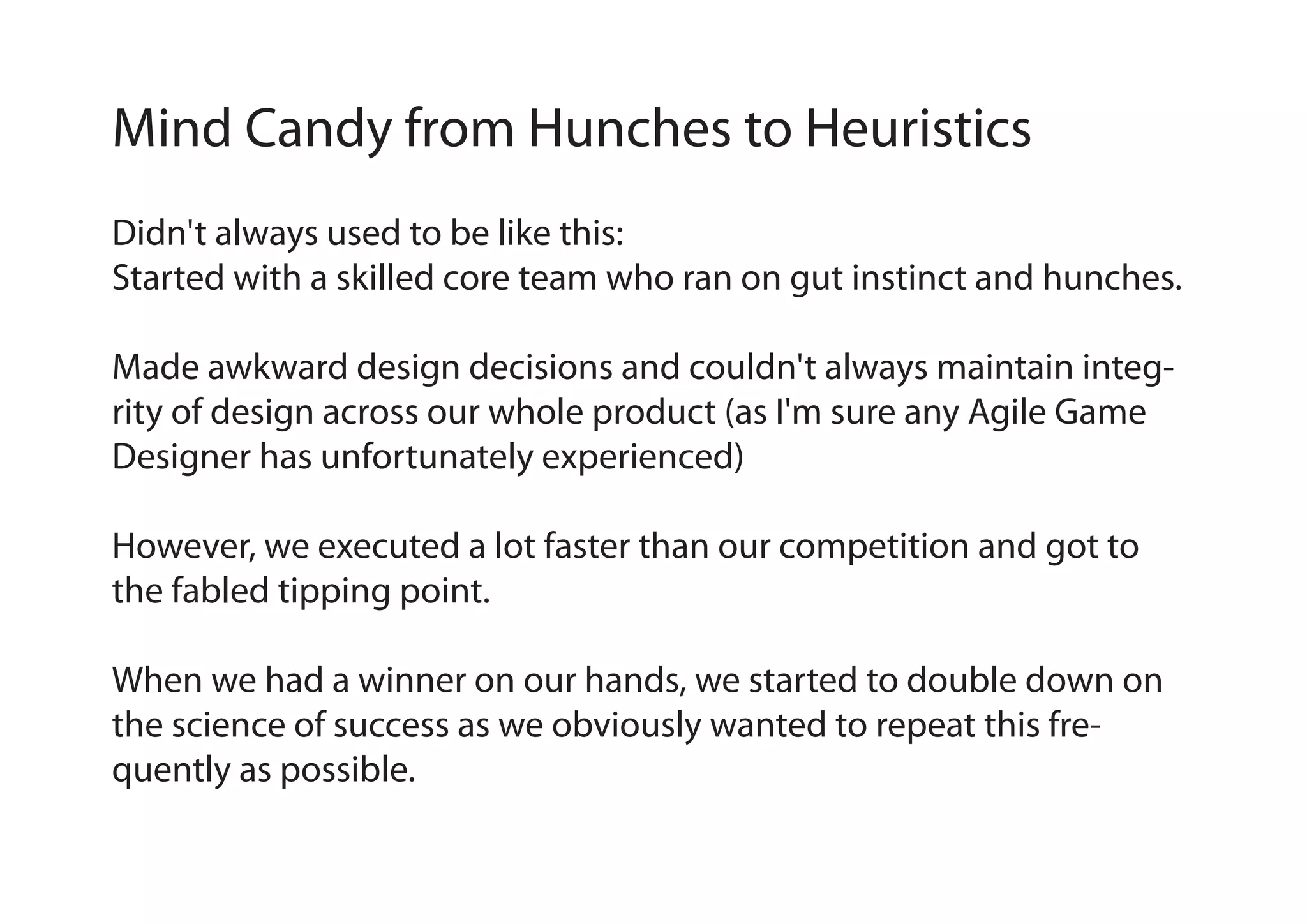 Mind Candy from Hunches to Heuristics
Didn't always used to be like this:
Started with a skilled core team who ran on gut instinct and hunches.
Made awkward design decisions and couldn't always maintain integrity of design across our whole product (as I'm sure any Agile Game
Designer has unfortunately experienced)
However, we executed a lot faster than our competition and got to
the fabled tipping point.
When we had a winner on our hands, we started to double down on
the science of success as we obviously wanted to repeat this frequently as possible.

 