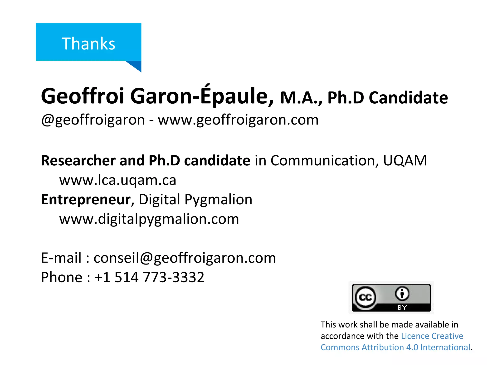Geoffroi Garon-Épaule, M.A., Ph.D Candidate
@geoffroigaron - www.geoffroigaron.com
Researcher and Ph.D candidate in Communication, UQAM
www.lca.uqam.ca
Entrepreneur, Digital Pygmalion
www.digitalpygmalion.com
E-mail : conseil@geoffroigaron.com
Phone : +1 514 773-3332
Thanks
This work shall be made available in
accordance with the Licence Creative
Commons Attribution 4.0 International.
 