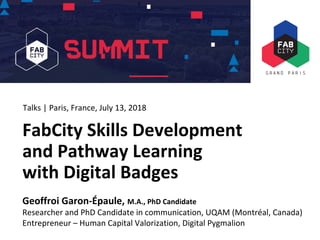 FabCity Summit Paris 2018
FabCity Skills Development
and Pathway Learning
with Digital Badges
Geoffroi Garon-Épaule, M.A., PhD Candidate
Researcher and PhD Candidate in communication, UQAM (Montréal, Canada)
Entrepreneur – Human Capital Valorization, Digital Pygmalion
Talks | Paris, France, July 13, 2018
 