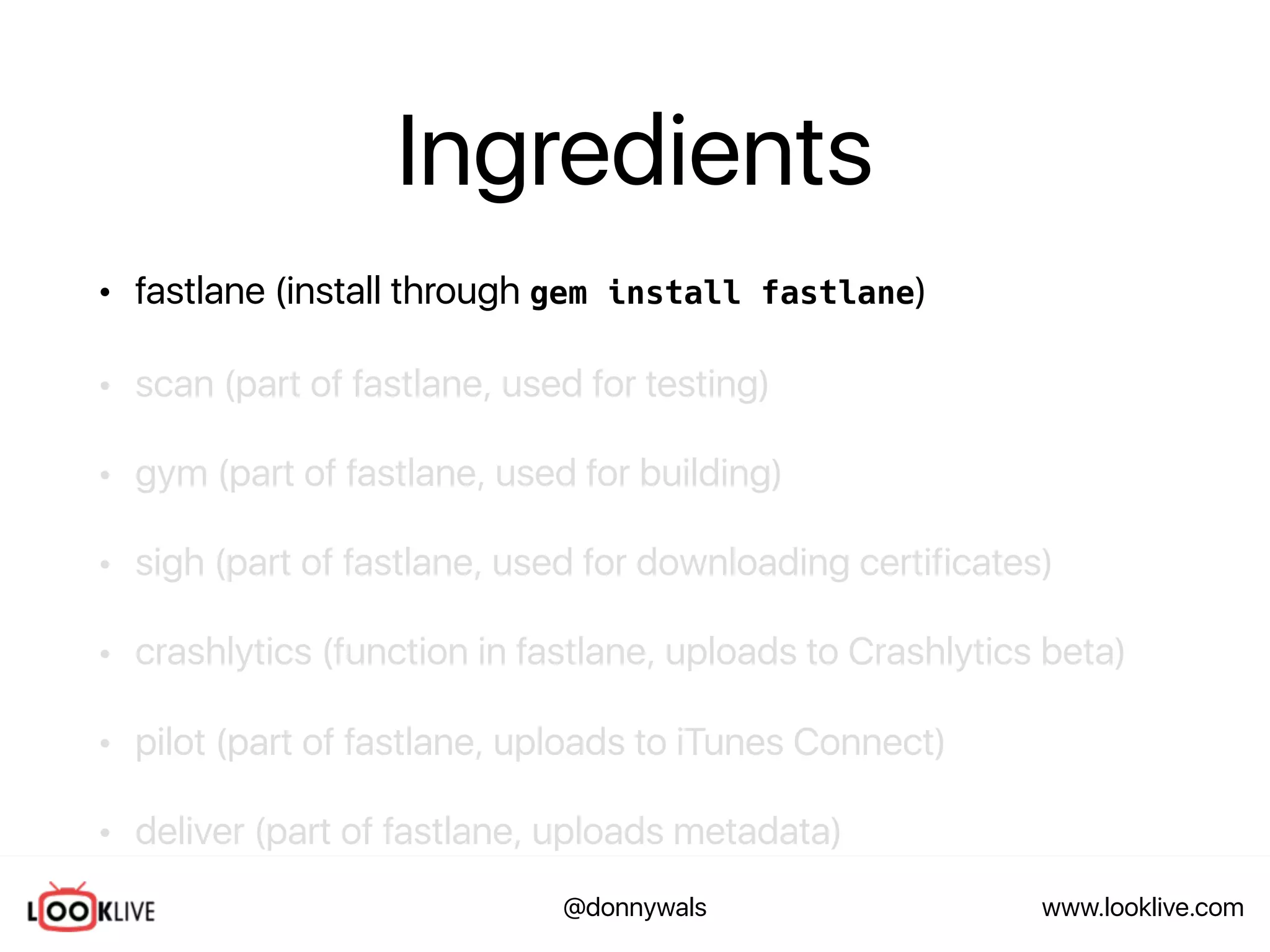 www.looklive.com@donnywals
Ingredients
• fastlane (install through gem install fastlane)
• scan (part of fastlane, used for testing)
• gym (part of fastlane, used for building)
• sigh (part of fastlane, used for downloading certificates)
• crashlytics (function in fastlane, uploads to Crashlytics beta)
• pilot (part of fastlane, uploads to iTunes Connect)
• deliver (part of fastlane, uploads metadata)
 