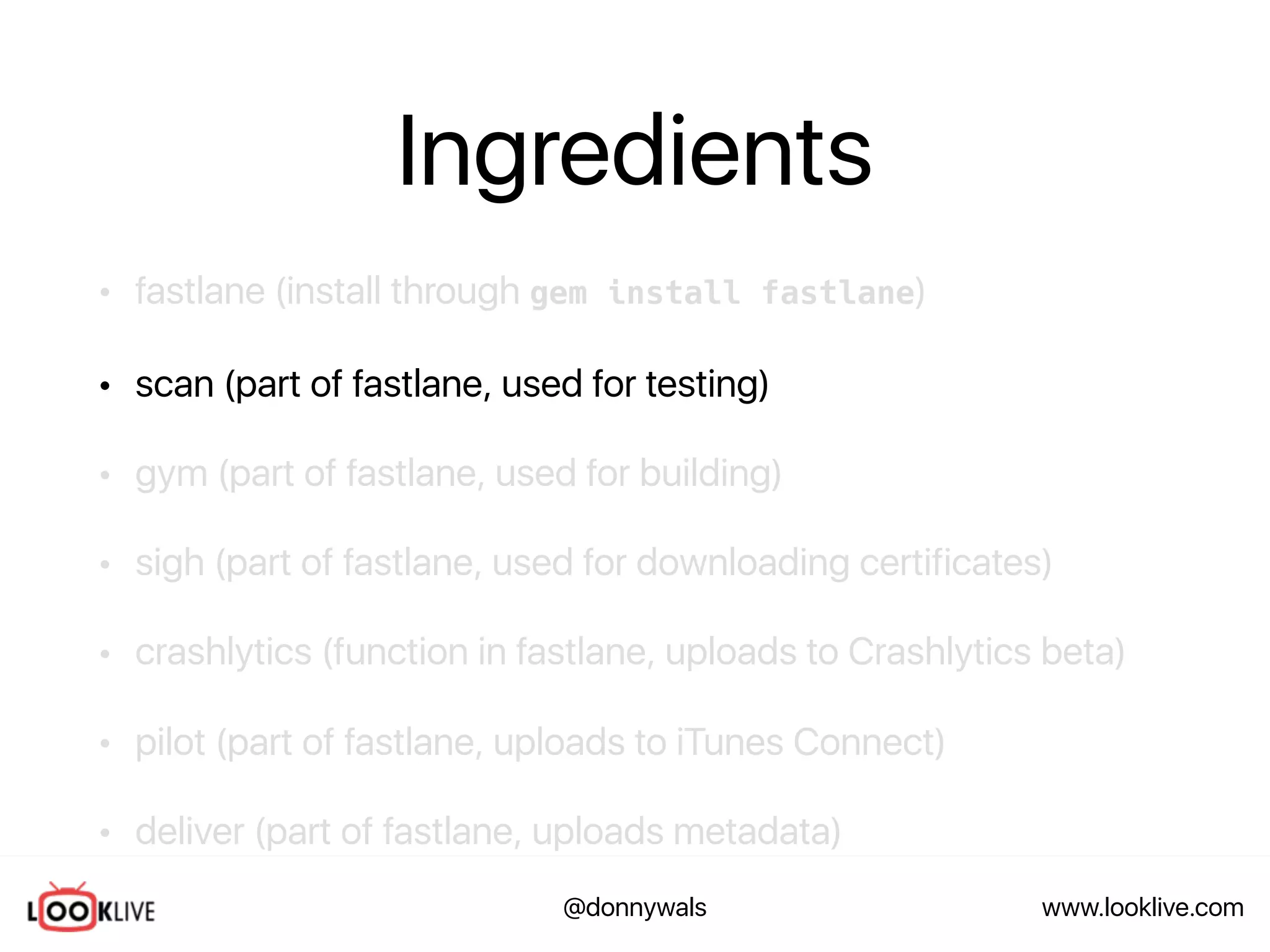 www.looklive.com@donnywals
Ingredients
• fastlane (install through gem install fastlane)
• scan (part of fastlane, used for testing)
• gym (part of fastlane, used for building)
• sigh (part of fastlane, used for downloading certificates)
• crashlytics (function in fastlane, uploads to Crashlytics beta)
• pilot (part of fastlane, uploads to iTunes Connect)
• deliver (part of fastlane, uploads metadata)
 