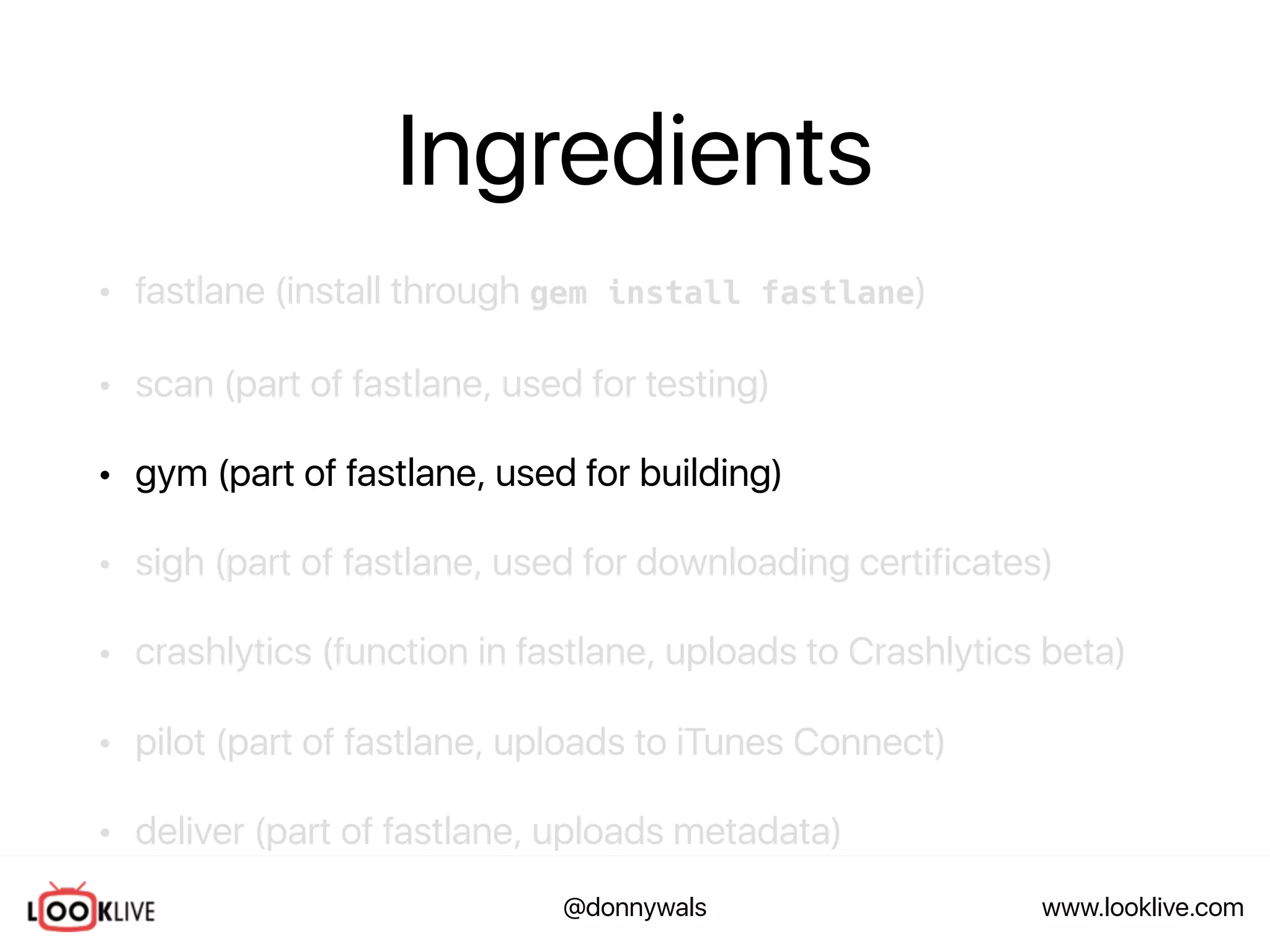www.looklive.com@donnywals
Ingredients
• fastlane (install through gem install fastlane)
• scan (part of fastlane, used for testing)
• gym (part of fastlane, used for building)
• sigh (part of fastlane, used for downloading certificates)
• crashlytics (function in fastlane, uploads to Crashlytics beta)
• pilot (part of fastlane, uploads to iTunes Connect)
• deliver (part of fastlane, uploads metadata)
 