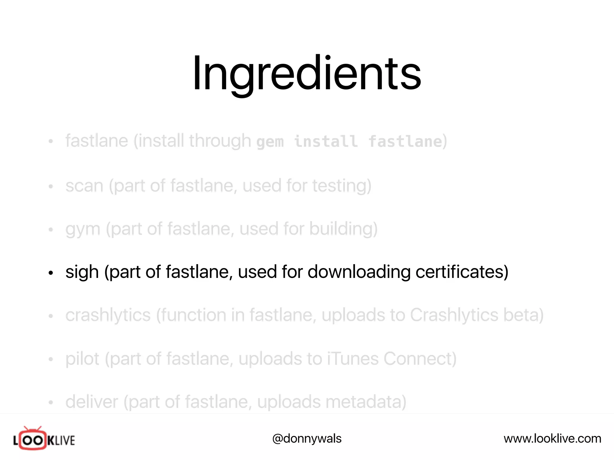 www.looklive.com@donnywals
Ingredients
• fastlane (install through gem install fastlane)
• scan (part of fastlane, used for testing)
• gym (part of fastlane, used for building)
• sigh (part of fastlane, used for downloading certificates)
• crashlytics (function in fastlane, uploads to Crashlytics beta)
• pilot (part of fastlane, uploads to iTunes Connect)
• deliver (part of fastlane, uploads metadata)
 