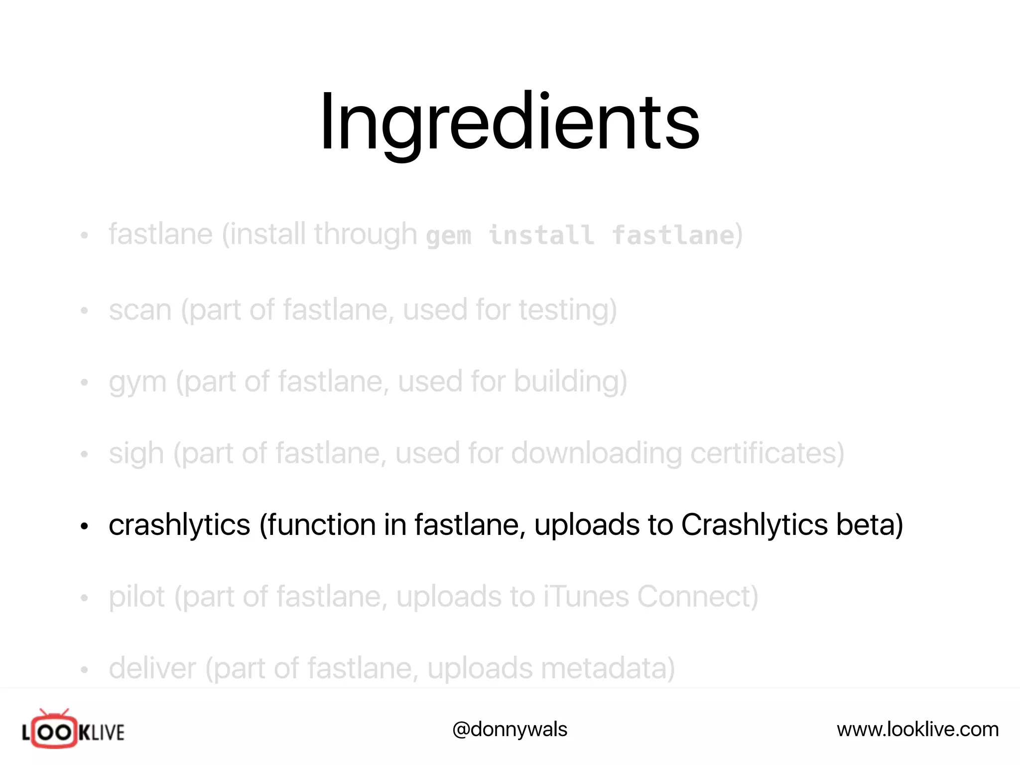 www.looklive.com@donnywals
Ingredients
• fastlane (install through gem install fastlane)
• scan (part of fastlane, used for testing)
• gym (part of fastlane, used for building)
• sigh (part of fastlane, used for downloading certificates)
• crashlytics (function in fastlane, uploads to Crashlytics beta)
• pilot (part of fastlane, uploads to iTunes Connect)
• deliver (part of fastlane, uploads metadata)
 