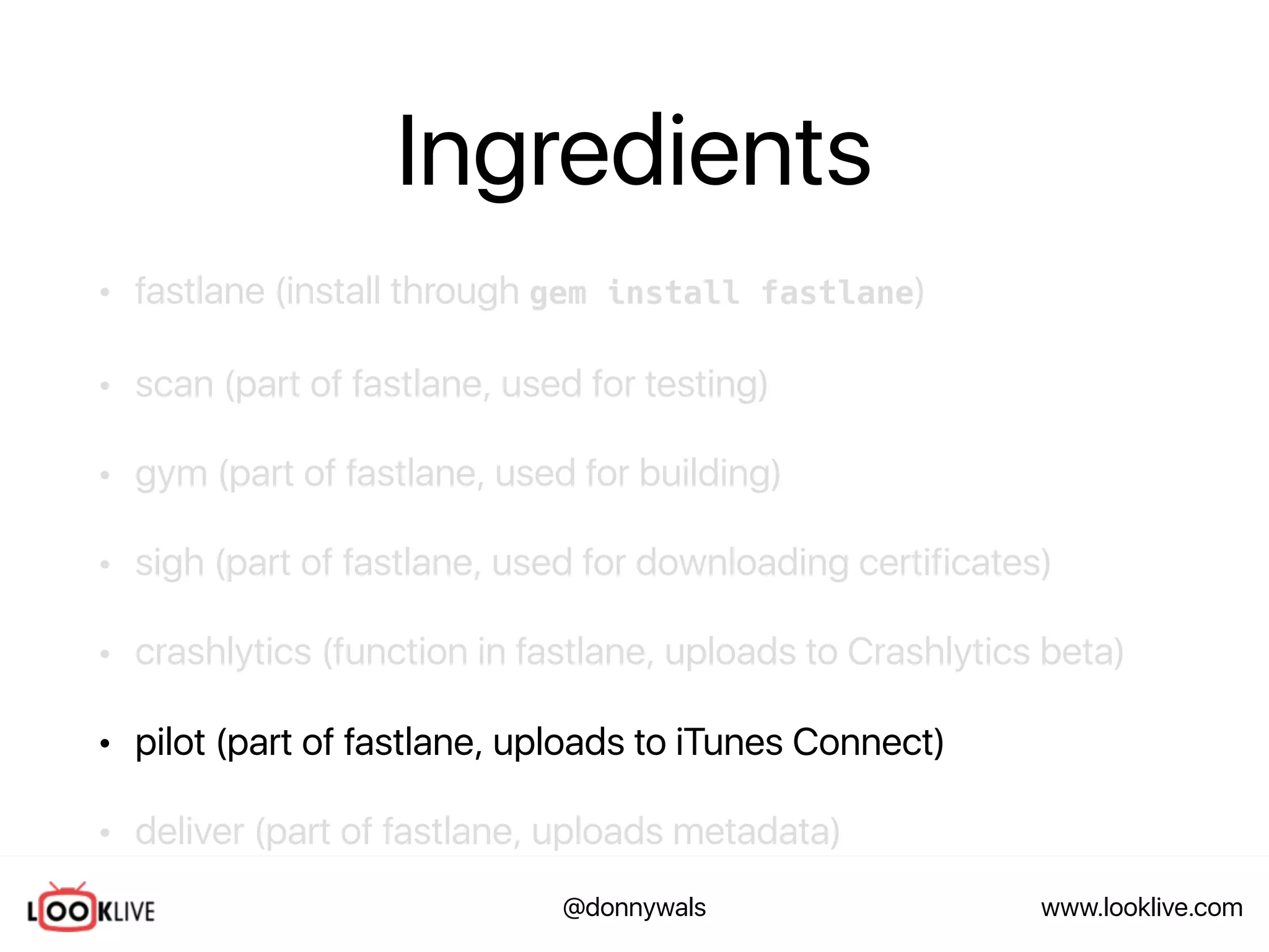 www.looklive.com@donnywals
Ingredients
• fastlane (install through gem install fastlane)
• scan (part of fastlane, used for testing)
• gym (part of fastlane, used for building)
• sigh (part of fastlane, used for downloading certificates)
• crashlytics (function in fastlane, uploads to Crashlytics beta)
• pilot (part of fastlane, uploads to iTunes Connect)
• deliver (part of fastlane, uploads metadata)
 