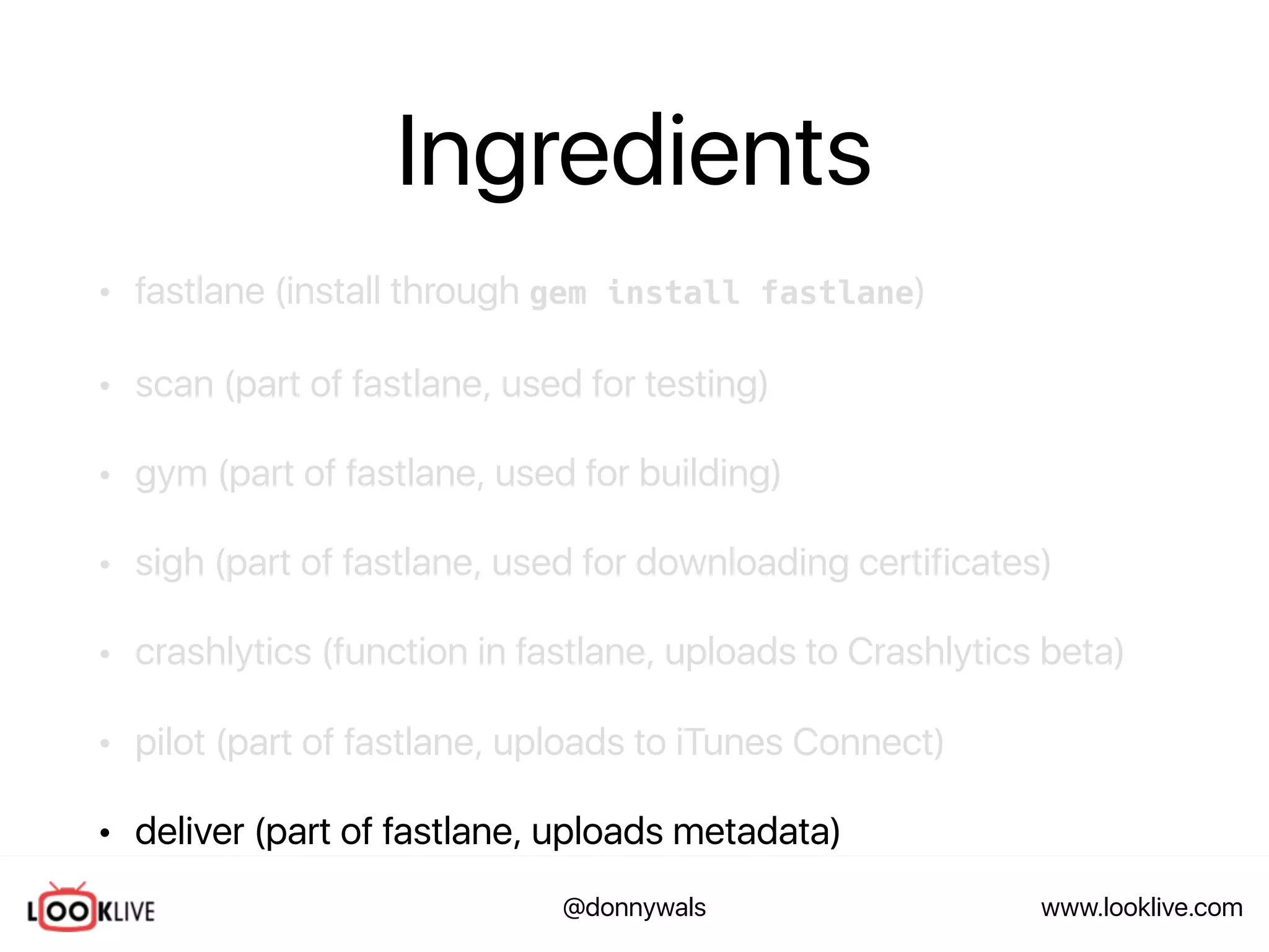 www.looklive.com@donnywals
Ingredients
• fastlane (install through gem install fastlane)
• scan (part of fastlane, used for testing)
• gym (part of fastlane, used for building)
• sigh (part of fastlane, used for downloading certificates)
• crashlytics (function in fastlane, uploads to Crashlytics beta)
• pilot (part of fastlane, uploads to iTunes Connect)
• deliver (part of fastlane, uploads metadata)
 