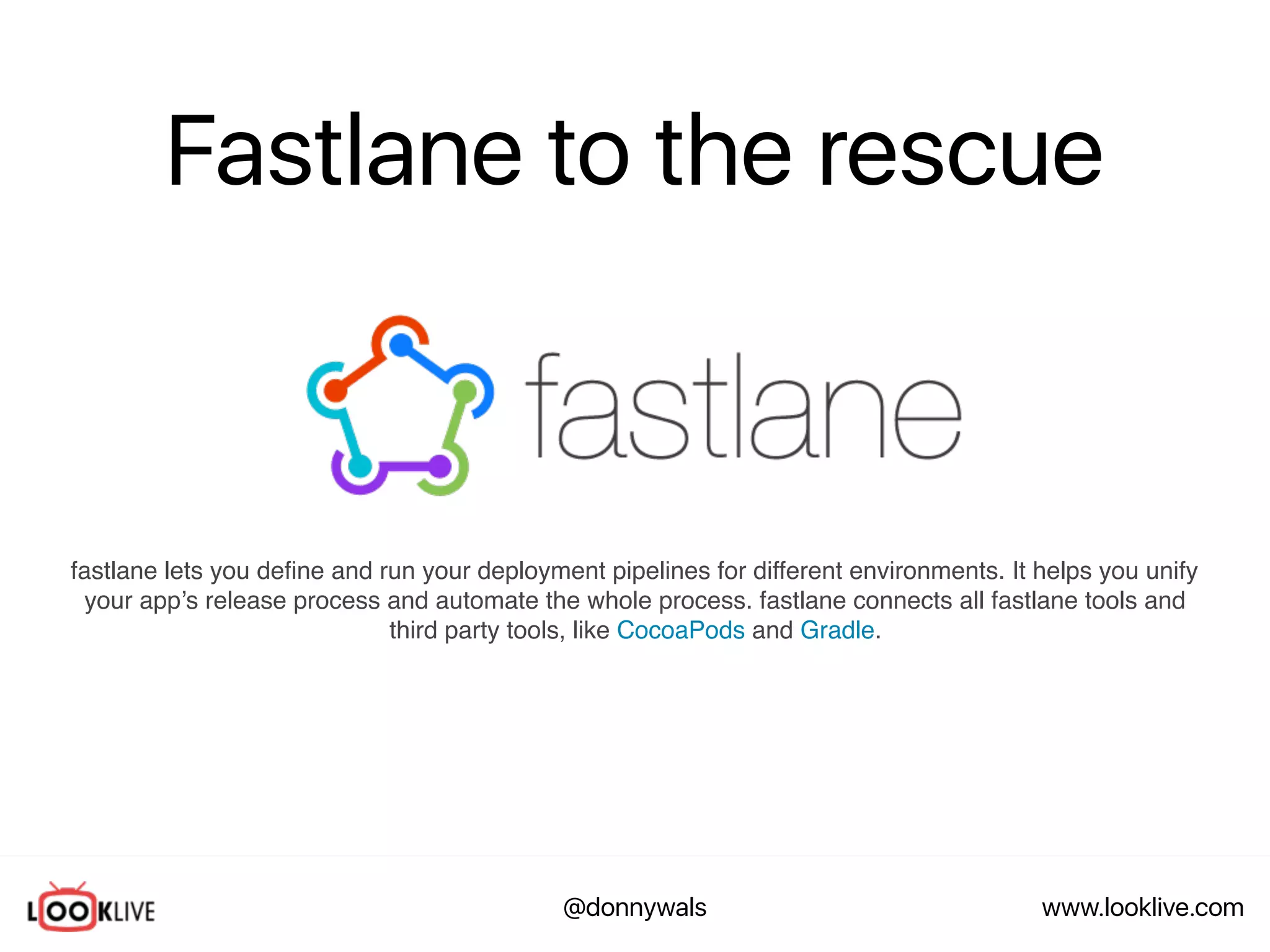 www.looklive.com@donnywals
Fastlane to the rescue
fastlane lets you deﬁne and run your deployment pipelines for different environments. It helps you unify
your app’s release process and automate the whole process. fastlane connects all fastlane tools and
third party tools, like CocoaPods and Gradle.
 