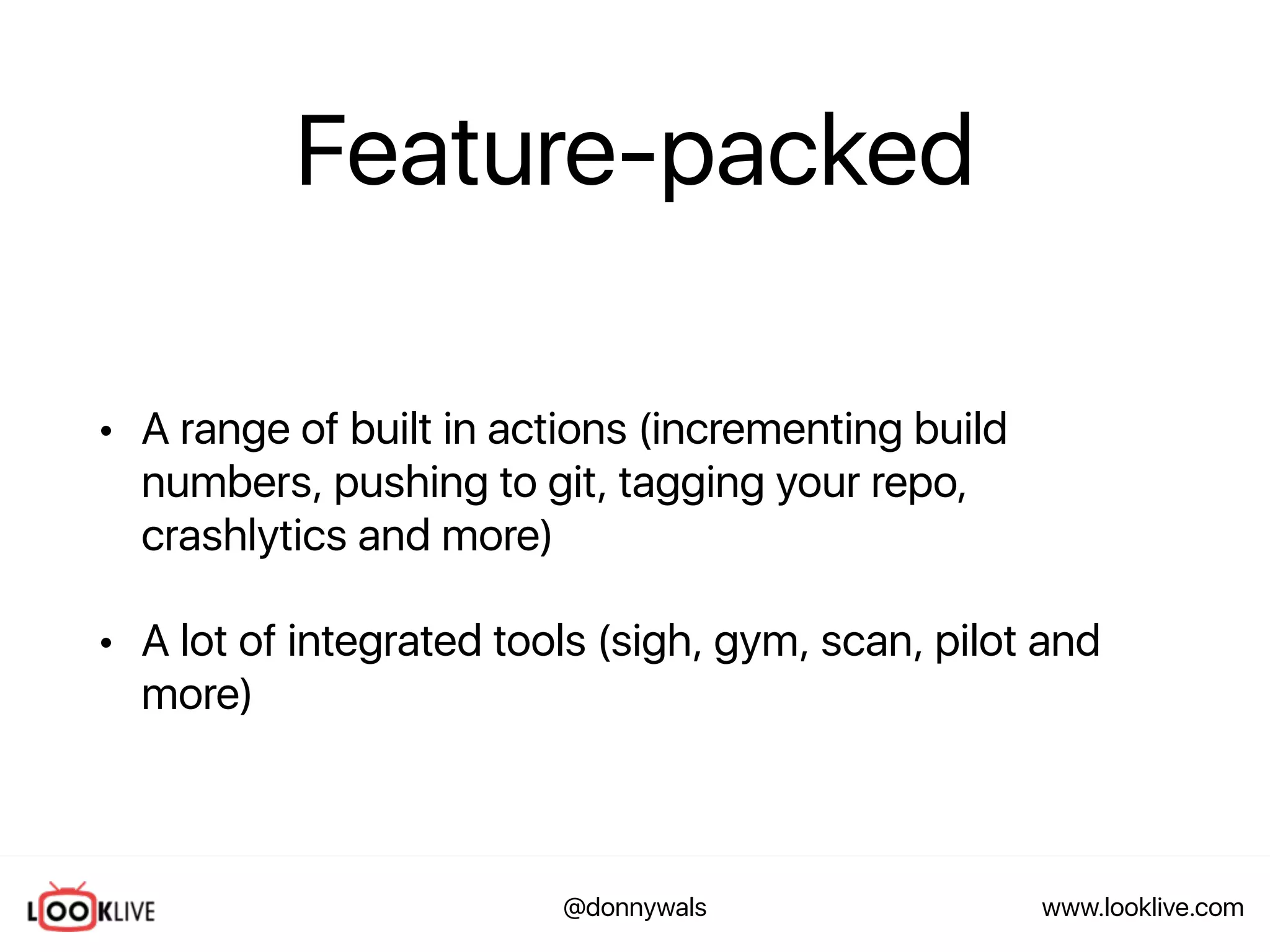 www.looklive.com@donnywals
Feature-packed
• A range of built in actions (incrementing build
numbers, pushing to git, tagging your repo,
crashlytics and more)
• A lot of integrated tools (sigh, gym, scan, pilot and
more)
 