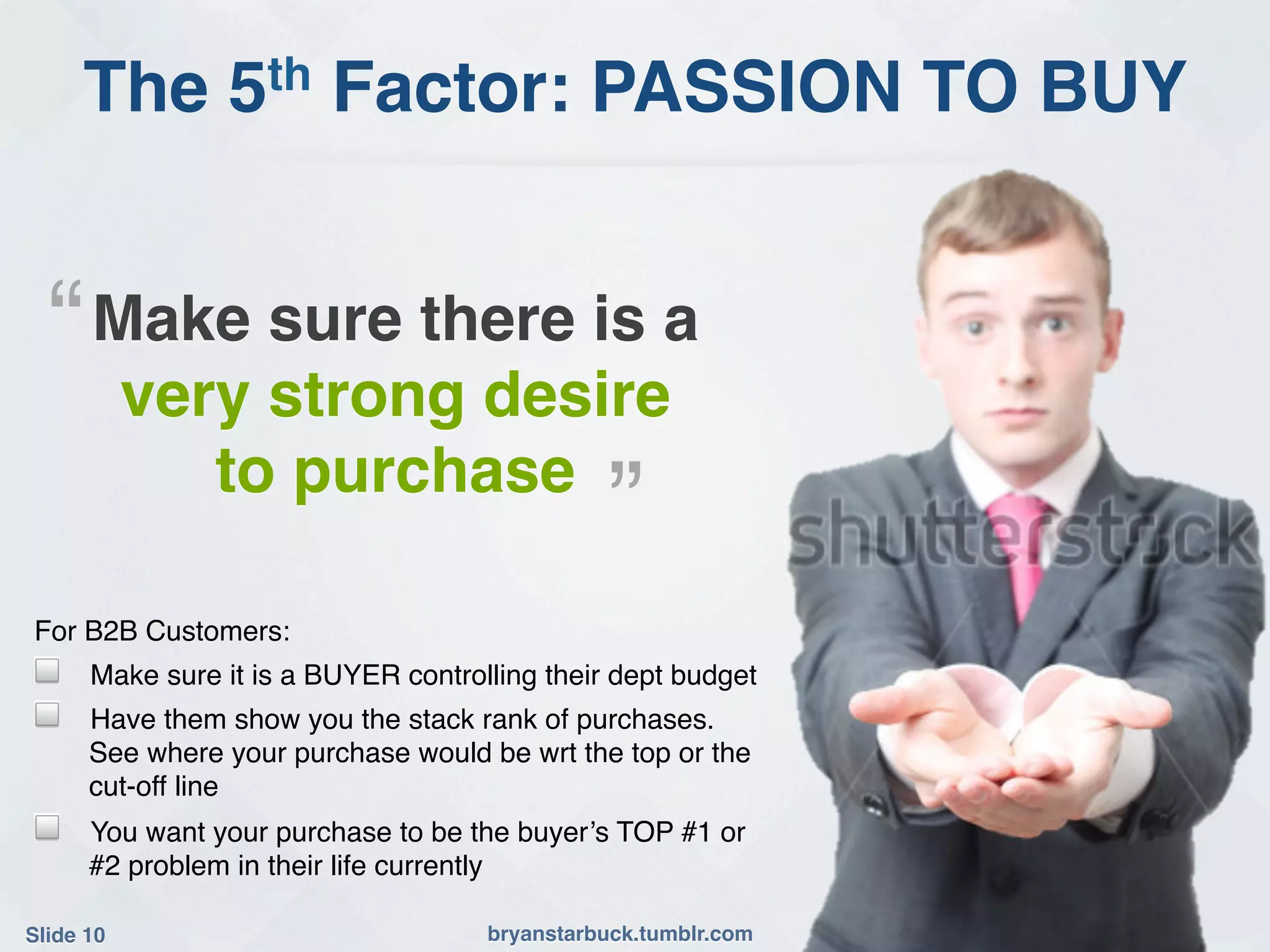 The 5th Factor: PASSION TO BUY!


    “!Make sure there is a
            very strong desire
               to purchase                   !”!
For B2B Customers:!
!     Make sure it is a BUYER controlling their dept budget!
!     Have them show you the stack rank of purchases.
      See where your purchase would be wrt the top or the
      cut-off line!
!     You want your purchase to be the buyer’s TOP #1 or
      #2 problem in their life currently!

Slide 10!                            bryanstarbuck.tumblr.com!
 