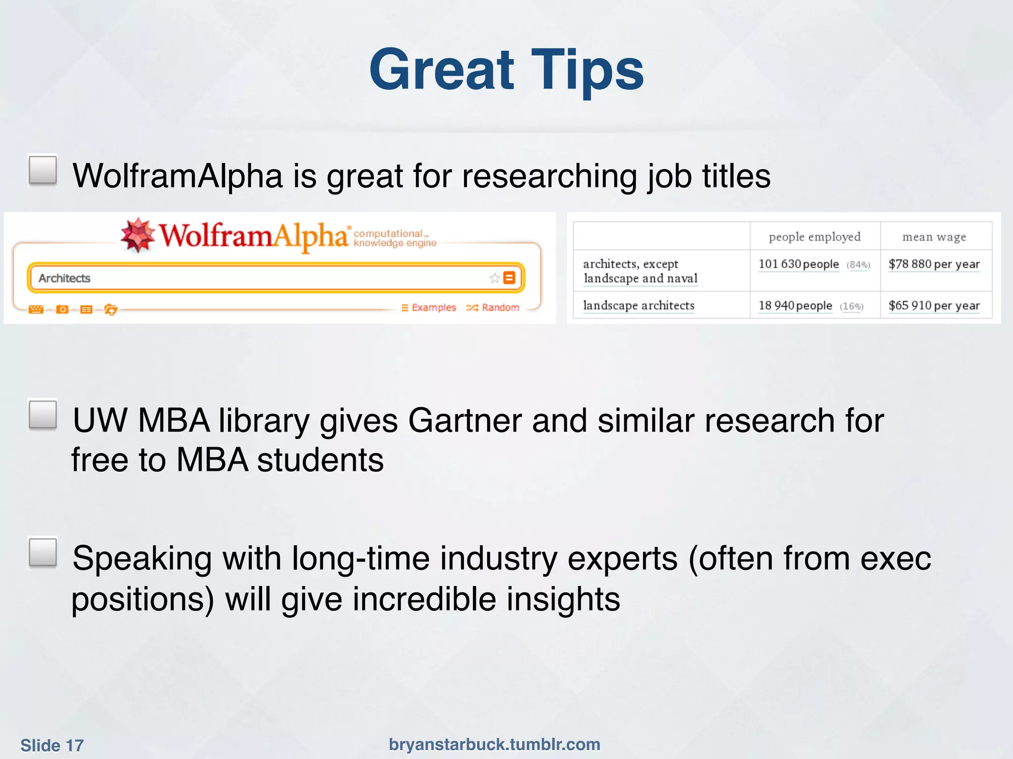 Great Tips!
!     WolframAlpha is great for researching job titles!




!     UW MBA library gives Gartner and similar research for
      free to MBA students !

!     Speaking with long-time industry experts (often from exec
      positions) will give incredible insights!



Slide 17!                  bryanstarbuck.tumblr.com!
 