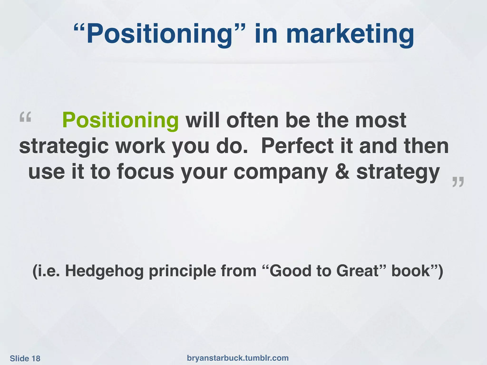 “Positioning” in marketing!


  “!  Positioning will often be the most
  strategic work you do. Perfect it and then
   use it to focus your company & strategy!
                                                              ”!
      (i.e. Hedgehog principle from “Good to Great” book”)!




Slide 18!                bryanstarbuck.tumblr.com!
 