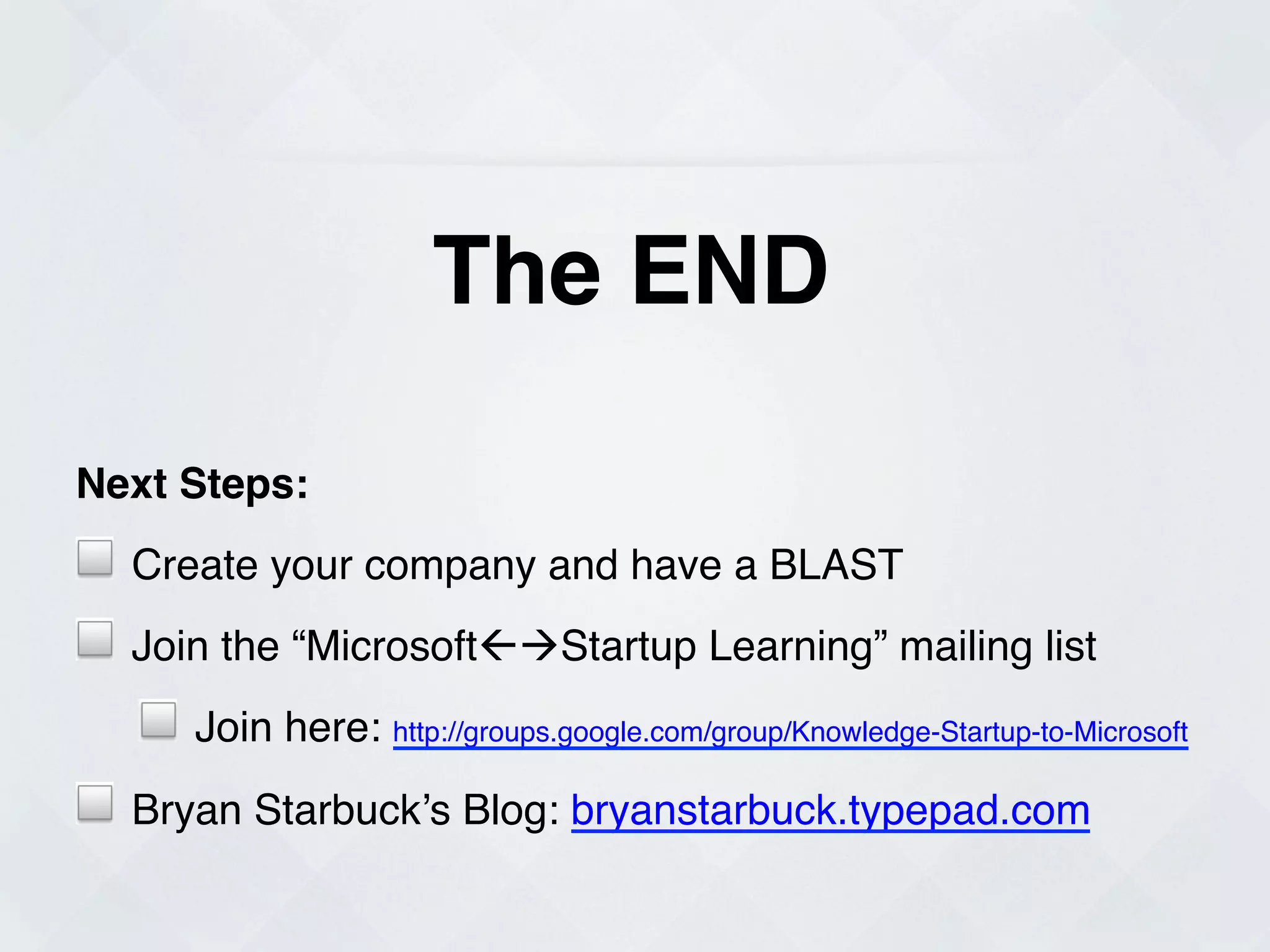 The END!

Next Steps:!                         !
!   Create your company and have a BLAST!
!                                    !
    Join the “MicrosoftßàStartup Learning” mailing list!
    !   Join here: http://groups.google.com/group/Knowledge-Startup-to-Microsoft!
!   Bryan Starbuck’s Blog: bryanstarbuck.typepad.com!
 