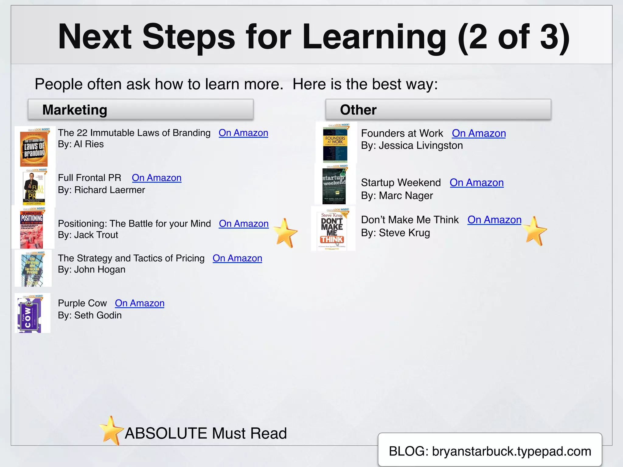 Next Steps for Learning (2 of 3)!
People often ask how to learn more. Here is the best way:!
 Marketing!                                               Other!
   The 22 Immutable Laws of Branding On Amazon!              Founders at Work On Amazon!
   By: Al Ries!                                              By: Jessica Livingston!
   !                                                         !
   !                                                         !
   Full Frontal PR On Amazon!
                                                             Startup Weekend On Amazon!
   By: Richard Laermer!
                                                             By: Marc Nager!
   !
   !                                                         !
   Positioning: The Battle for your Mind On Amazon!          Don’t Make Me Think On Amazon!
   By: Jack Trout!                                           By: Steve Krug!
   !                                                         !
   The Strategy and Tactics of Pricing On Amazon!            !
   By: John Hogan!
   !
   !
   Purple Cow On Amazon!
   By: Seth Godin!
   !
   !




                 ABSOLUTE Must Read!
                                                      !
                                                                   BLOG: bryanstarbuck.typepad.com!
 