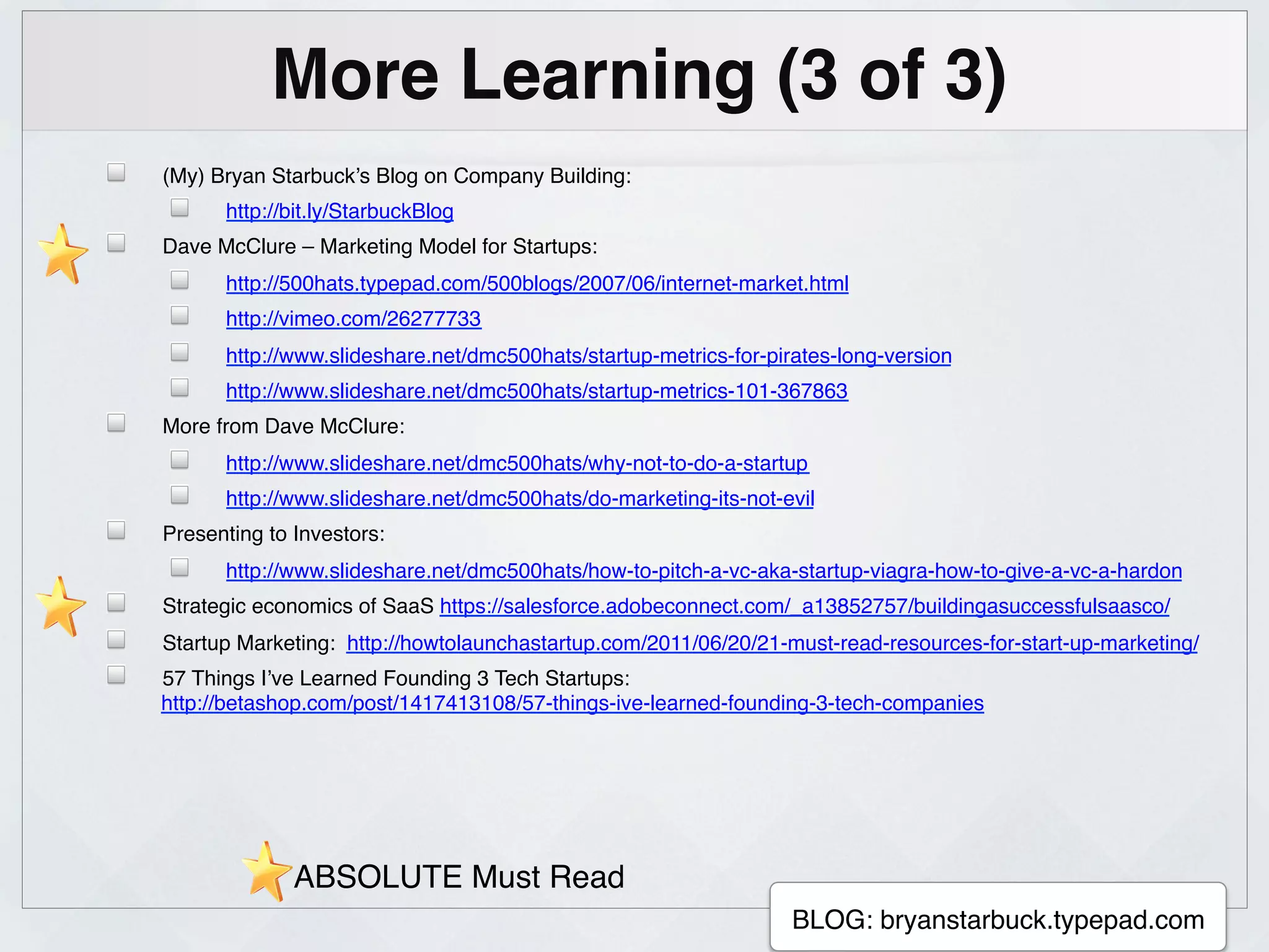 More Learning (3 of 3)!
!   (My) Bryan Starbuck’s Blog on Company Building:!
    !     http://bit.ly/StarbuckBlog!
!   Dave McClure – Marketing Model for Startups: !
    !     http://500hats.typepad.com/500blogs/2007/06/internet-market.html!
    !     http://vimeo.com/26277733!
    !     http://www.slideshare.net/dmc500hats/startup-metrics-for-pirates-long-version!
    !     http://www.slideshare.net/dmc500hats/startup-metrics-101-367863!
!   More from Dave McClure:!
    !     http://www.slideshare.net/dmc500hats/why-not-to-do-a-startup!
    !     http://www.slideshare.net/dmc500hats/do-marketing-its-not-evil!
!   Presenting to Investors:!
    !     http://www.slideshare.net/dmc500hats/how-to-pitch-a-vc-aka-startup-viagra-how-to-give-a-vc-a-hardon!
!   Strategic economics of SaaS https://salesforce.adobeconnect.com/_a13852757/buildingasuccessfulsaasco/!
!   Startup Marketing: http://howtolaunchastartup.com/2011/06/20/21-must-read-resources-for-start-up-marketing/!
!   57 Things I’ve Learned Founding 3 Tech Startups:
    http://betashop.com/post/1417413108/57-things-ive-learned-founding-3-tech-companies!




                  ABSOLUTE Must Read!
                                                     !
                                                                      BLOG: bryanstarbuck.typepad.com!
 