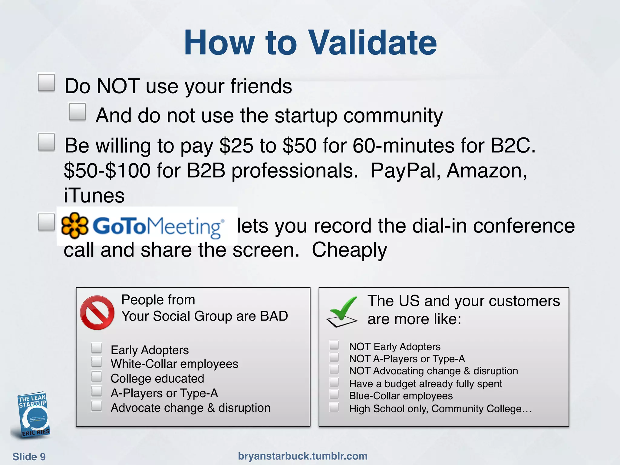 How to Validate!
     !     Do NOT use your friends!
            ! And do not use the startup community !!
     !     Be willing to pay $25 to $50 for 60-minutes for B2C.
           $50-$100 for B2B professionals. PayPal, Amazon,
           iTunes!
     !                        lets you record the dial-in conference
           call and share the screen. Cheaply!

                   People from!                                 The US and your customers
                   Your Social Group are BAD!                   are more like:!
              !   Early Adopters!                        !   NOT Early Adopters!
              !   White-Collar employees!                !   NOT A-Players or Type-A!
                                                         !   NOT Advocating change & disruption!
              !   College educated!                      !   Have a budget already fully spent!
              !   A-Players or Type-A!                   !   Blue-Collar employees!
              !   Advocate change & disruption!          !   High School only, Community College…!



Slide 9!                                bryanstarbuck.tumblr.com!
 
