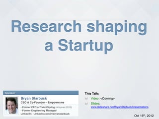 Research shaping!
        a Startup!

Speaker!                                                   This Talk:!
           Bryan Starbuck!                                 !   Video: <Coming>!
           CEO & Co-Founder – Empower.me!                  !   Slides:
           - Former CEO of TalentSpring (Acquired 2010)!       www.slideshare.net/BryanStarbuck/presentations!
           - Former Engineering Managed!
           Linked-In: Linkedin.com/in/bryanstarbuck!
           !
                                                                                                 Oct 16th, 2012!
 