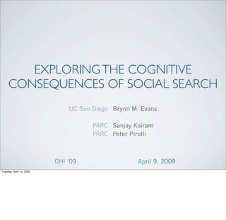 EXPLORING THE COGNITIVE
     CONSEQUENCES OF SOCIAL SEARCH
                              UC San Diego Brynn M. Evans

                                     PARC Sanjay Kairam
                                     PARC Peter Pirolli



                          CHI ’09                  April 9, 2009
Tuesday, April 14, 2009
 