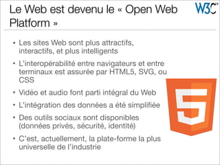 • Les sites Web sont plus attractifs,
interactifs, et plus intelligents
• L’interopérabilité entre navigateurs et entre
terminaux est assurée par HTML5, SVG, ou
CSS
• Vidéo et audio font parti intégral du Web
• L’intégration des données a été simpliﬁée
• Des outils sociaux sont disponibles
(données privés, sécurité, identité)
• C’est, actuellement, la plate-forme la plus
universelle de l’industrie
Le Web est devenu le « Open Web
Platform »
 