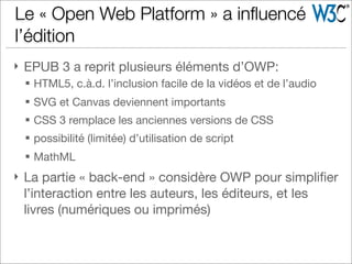 } EPUB 3 a reprit plusieurs éléments d’OWP:
§ HTML5, c.à.d. l’inclusion facile de la vidéos et de l’audio
§ SVG et Canvas deviennent importants
§ CSS 3 remplace les anciennes versions de CSS
§ possibilité (limitée) d’utilisation de script
§ MathML
} La partie « back-end » considère OWP pour simpliﬁer
l’interaction entre les auteurs, les éditeurs, et les
livres (numériques ou imprimés)
Le « Open Web Platform » a inﬂuencé
l’édition
 