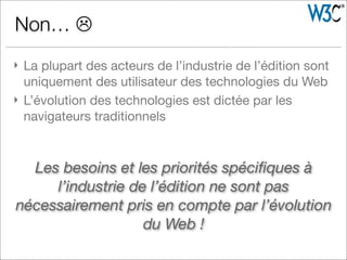 } La plupart des acteurs de l’industrie de l’édition sont
uniquement des utilisateur des technologies du Web
} L’évolution des technologies est dictée par les
navigateurs traditionnels
Non… L
Les besoins et les priorités spéciﬁques à
l’industrie de l’édition ne sont pas
nécessairement pris en compte par l’évolution
du Web !
 