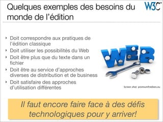 } Doit correspondre aux pratiques de
l’édition classique
} Doit utiliser les possibilités du Web
} Doit être plus que du texte dans un
ﬁchier
} Doit être au service d’approches
diverses de distribution et de business
} Doit satisfaire des approches
d’utilisation diﬀérentes Screen shot: premiumfreebies.eu
Quelques exemples des besoins du
monde de l’édition
Il faut encore faire face à des déﬁs
technologiques pour y arriver!
 