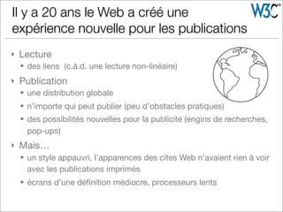 } Lecture
§ des liens (c.à.d. une lecture non-linéaire)
} Publication
§ une distribution globale
§ n’importe qui peut publier (peu d’obstacles pratiques)
§ des possibilités nouvelles pour la publicité (engins de recherches,
pop-ups)
} Mais…
§ un style appauvri, l’apparences des cites Web n’avaient rien à voir
avec les publications imprimés
§ écrans d’une déﬁnition médiocre, processeurs lents
Il y a 20 ans le Web a créé une
expérience nouvelle pour les publications
 