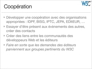 } Développer une coopération avec des organisations
appropriées : IDPF, BISG, IPTC, JEPA, EDItEUR, …
} Essayer d’être présent aux évènements des autres,
créer des contacts
} Créer des liens entre les communautés des
développeurs Web et les éditeurs
} Faire en sorte que les demandes des éditeurs
parviennent aux groupes pertinents du W3C
Coopération
 