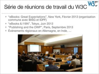 } “eBooks: Great Expectations”, New York, Février 2013 (organisation
commune avec BISG et IDPF)
} “eBooks & I18N”, Tokyo, Juin 2013
} “Publishing and the OWP”, Paris, Septembre 2013
} Événements régionaux en Allemagne, en Inde, …
Série de réunions de travail du W3C
 