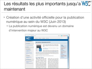 } Création d’une activité oﬃcielle pour la publication
numérique au sein du W3C (Juin 2013)
§ La publication numérique est devenu un domaine
d’intervention majeur au W3C
Les résultats les plus importants jusqu’a
maintenant
 