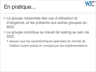 } Le groupe rassemble des cas d’utilisation et
d’exigence, et les présente aux autres groupes du
W3C
} Le groupe contribue au travail de testing au sein de
W3C
§ assurer que les caractéristiques spéciales du monde de
l’édition soient prises en compte par les implémentations
En pratique...
 