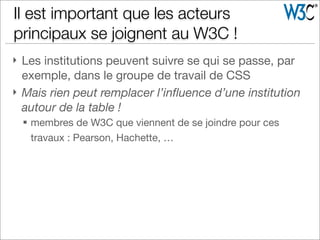} Les institutions peuvent suivre se qui se passe, par
exemple, dans le groupe de travail de CSS
} Mais rien peut remplacer l’inﬂuence d’une institution
autour de la table !
§ membres de W3C que viennent de se joindre pour ces
travaux : Pearson, Hachette, …
Il est important que les acteurs
principaux se joignent au W3C !
 