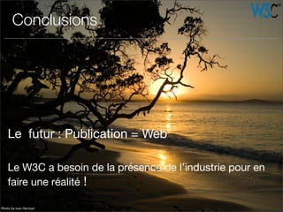 Le futur : Publication = Web
Le W3C a besoin de la présence de l’industrie pour en
faire une réalité !
Conclusions
Photo by Ivan Herman
 