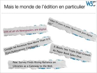 Mais le monde de l’édition en particulier
“After 79 years in print, Newsweek goes digital
only”
Google Ad Revenue Now More Than U.S.
Print Publications Combined
Pew: Survey Finds Rising Reliance on
Libraries as a Gateway to the Web
E-Books See Triple Digit Growth
As Paper Book Sales Dive
20% of all US Newspapers are digital
 