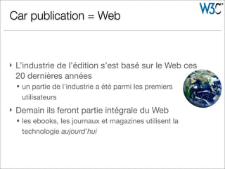 } L’industrie de l’édition s’est basé sur le Web ces
20 dernières années
§ un partie de l’industrie a été parmi les premiers
utilisateurs
} Demain ils feront partie intégrale du Web
§ les ebooks, les journaux et magazines utilisent la
technologie aujourd’hui
Car publication = Web
 