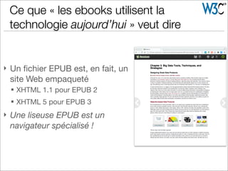 } Un ﬁchier EPUB est, en fait, un
site Web empaqueté
§ XHTML 1.1 pour EPUB 2
§ XHTML 5 pour EPUB 3
} Une liseuse EPUB est un
navigateur spécialisé !
Ce que « les ebooks utilisent la
technologie aujourd’hui » veut dire
 