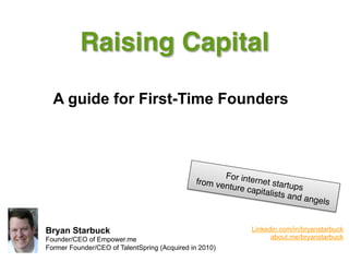 Raising Capital!

  A guide for First-Time Founders



                                                     Fo
                                              from ve r internet startu
                                                     nture ca            ps  
                                                              pitalists
                                                                        and ang
                                                                                els"


Bryan Starbuck                                               Linkedin.com/in/bryanstarbuck
Founder/CEO of Empower.me                                          about.me/bryanstarbuck
Former Founder/CEO of TalentSpring (Acquired in 2010)
 