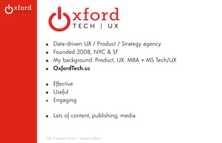 ▪ Data-driven UX / Product / Strategy agency 
▪ Founded 2008, NYC & SF 
▪ My background: Product, UX. MBA + MS Tech/UX 
▪ OxfordTech.us 
▪ Effective 
▪ Useful 
▪ Engaging 
▪ Lots of content, publishing, media 
GA: Content Sites l August 2014 
 