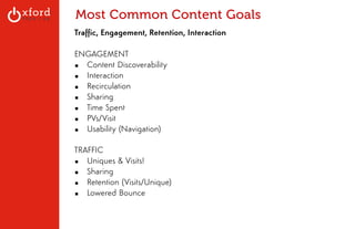 Most Common Content Goals 
Traffic, Engagement, Retention, Interaction 
! 
ENGAGEMENT 
▪ Content Discoverability 
▪ Interaction 
▪ Recirculation 
▪ Sharing 
▪ Time Spent 
▪ PVs/Visit 
▪ Usability (Navigation) 
! 
TRAFFIC 
▪ Uniques & Visits! 
▪ Sharing 
▪ Retention (Visits/Unique) 
▪ Lowered Bounce 
! 
! 
GA: Content Sites l August 2014 
 