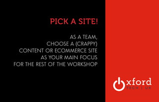 PICK A SITE! 
AS A TEAM, 
CHOOSE A (CRAPPY) 
CONTENT OR ECOMMERCE SITE 
AS YOUR MAIN FOCUS 
FOR THE REST OF THE WORKSHOP 
 